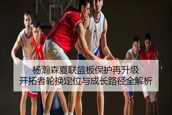 杨瀚森夏联篮板保护再升级 开拓者轮换定位与成长路径全解析