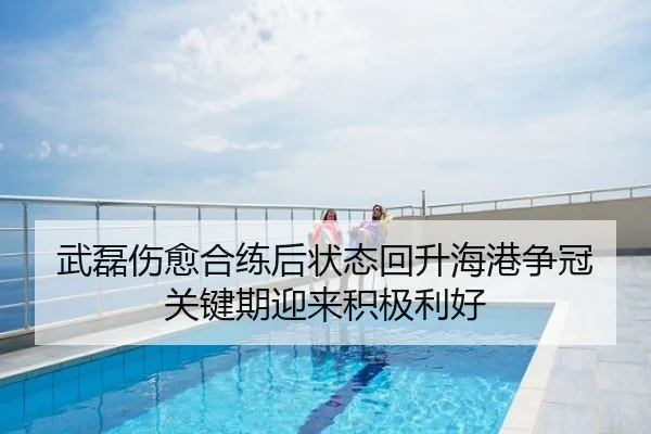 武磊伤愈合练后状态回升海港争冠关键期迎来积极利好
