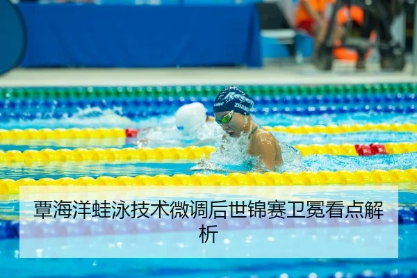 覃海洋蛙泳技术微调后世锦赛卫冕看点解析
