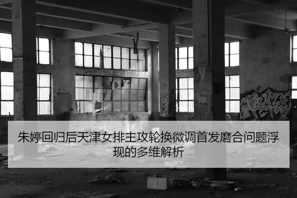 朱婷回归后天津女排主攻轮换微调首发磨合问题浮现的多维解析
